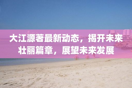 大江源著最新动态，揭开未来壮丽篇章，展望未来发展