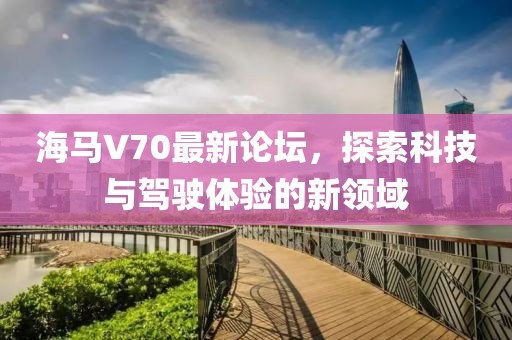 海马V70最新论坛，探索科技与驾驶体验的新领域