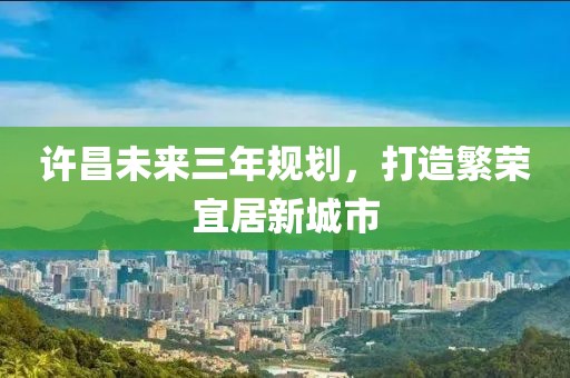 许昌未来三年规划，打造繁荣宜居新城市
