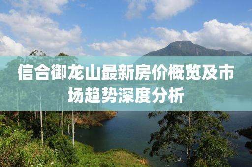 信合御龙山最新房价概览及市场趋势深度分析