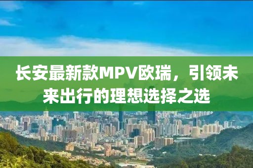 长安最新款MPV欧瑞，引领未来出行的理想选择之选