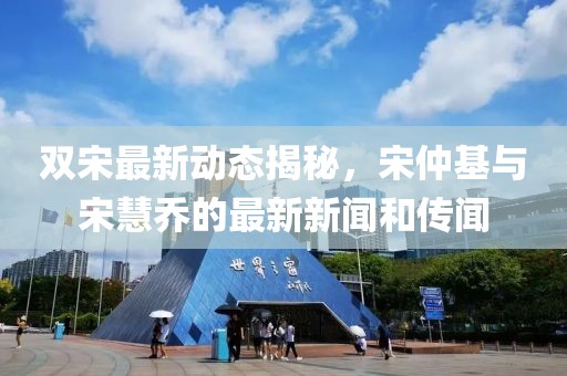 双宋最新动态揭秘，宋仲基与宋慧乔的最新新闻和传闻