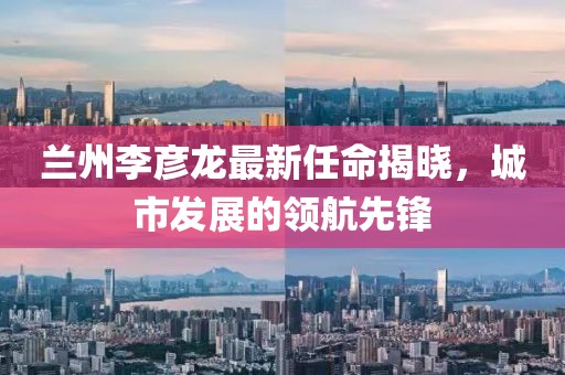 兰州李彦龙最新任命揭晓，城市发展的领航先锋