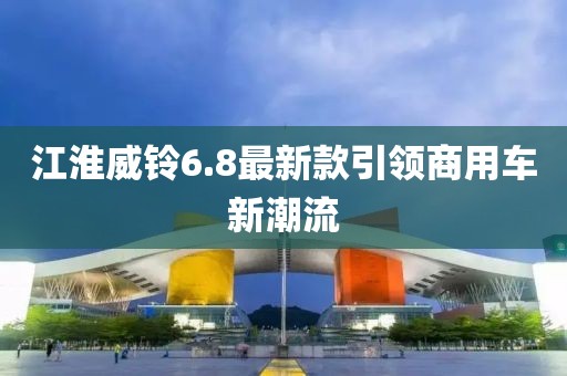 江淮威铃6.8最新款引领商用车新潮流