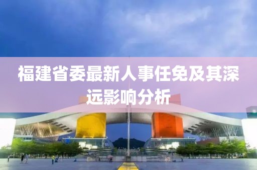 福建省委最新人事任免及其深远影响分析
