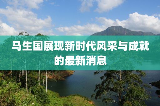 马生国展现新时代风采与成就的最新消息