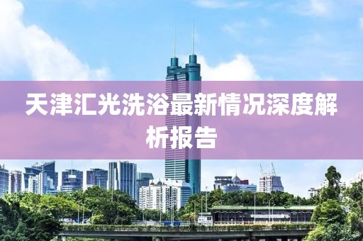 天津汇光洗浴最新情况深度解析报告