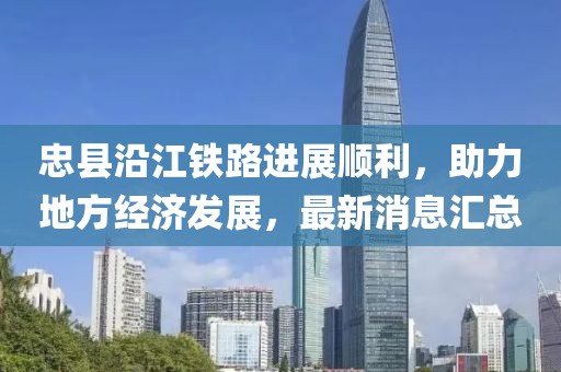 忠县沿江铁路进展顺利，助力地方经济发展，最新消息汇总