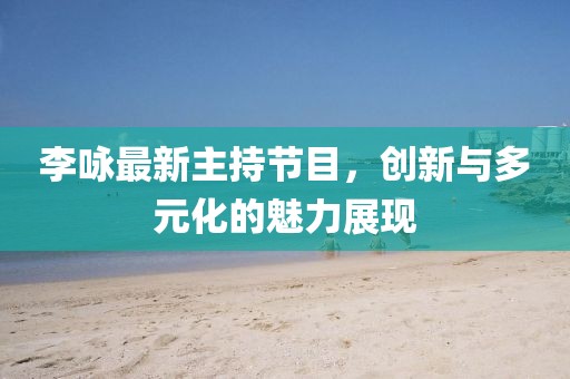 李咏最新主持节目，创新与多元化的魅力展现