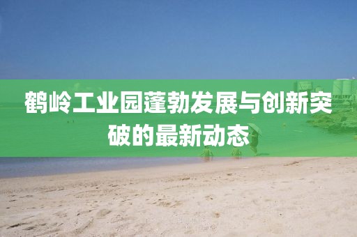 鹤岭工业园蓬勃发展与创新突破的最新动态
