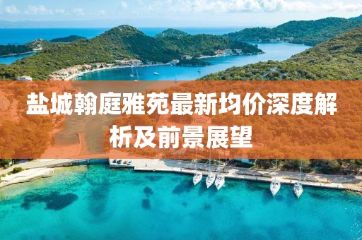 盐城翰庭雅苑最新均价深度解析及前景展望