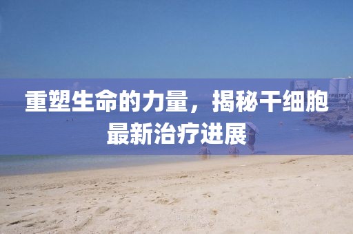重塑生命的力量，揭秘干细胞最新治疗进展