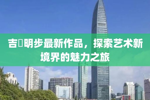 吉沢明步最新作品，探索艺术新境界的魅力之旅
