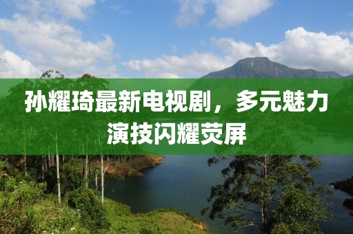 孙耀琦最新电视剧，多元魅力演技闪耀荧屏