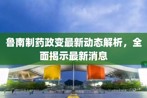 鲁南制药政变最新动态解析，全面揭示最新消息