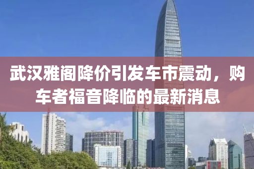 武汉雅阁降价引发车市震动，购车者福音降临的最新消息