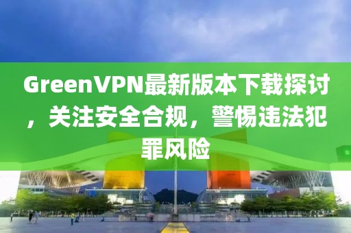 GreenVPN最新版本下载探讨，关注安全合规，警惕违法犯罪风险