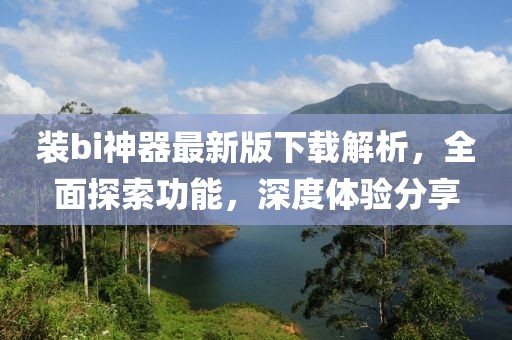 装bi神器最新版下载解析，全面探索功能，深度体验分享