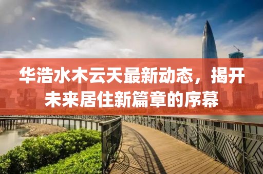 华浩水木云天最新动态，揭开未来居住新篇章的序幕