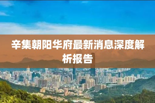 辛集朝阳华府最新消息深度解析报告