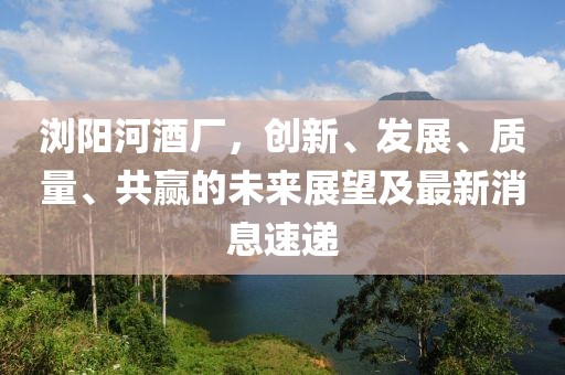 浏阳河酒厂，创新、发展、质量、共赢的未来展望及最新消息速递