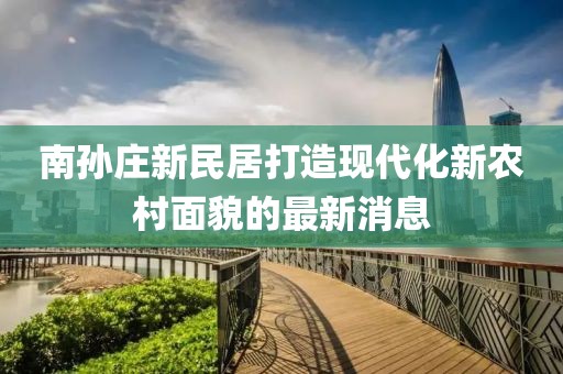 南孙庄新民居打造现代化新农村面貌的最新消息