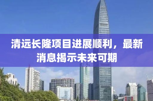 清远长隆项目进展顺利，最新消息揭示未来可期