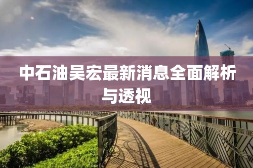 中石油吴宏最新消息全面解析与透视