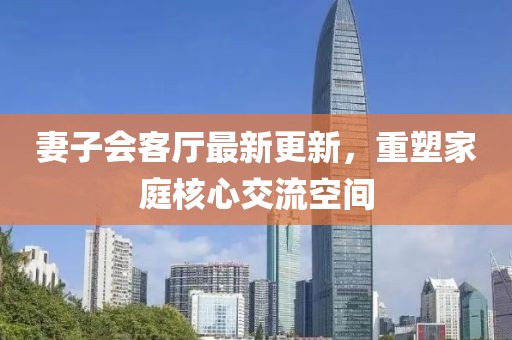 妻子会客厅最新更新，重塑家庭核心交流空间