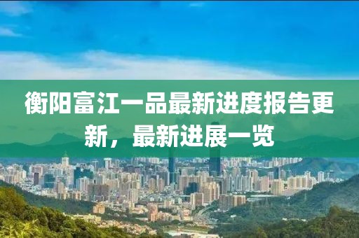 衡阳富江一品最新进度报告更新，最新进展一览
