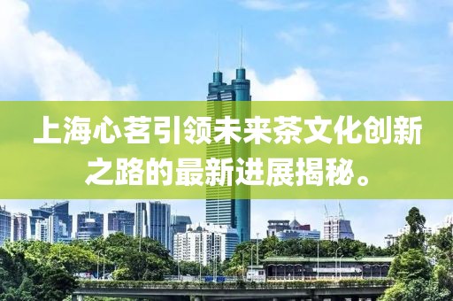 上海心茗引领未来茶文化创新之路的最新进展揭秘。