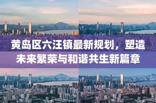 黄岛区六汪镇最新规划，塑造未来繁荣与和谐共生新篇章