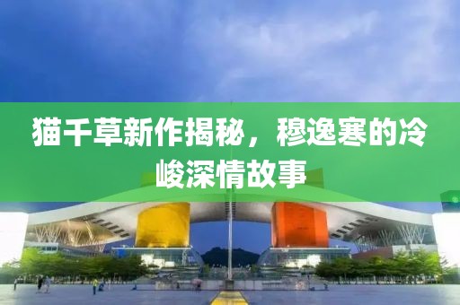 猫千草新作揭秘，穆逸寒的冷峻深情故事