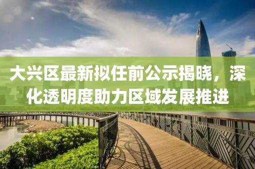 大兴区最新拟任前公示揭晓，深化透明度助力区域发展推进
