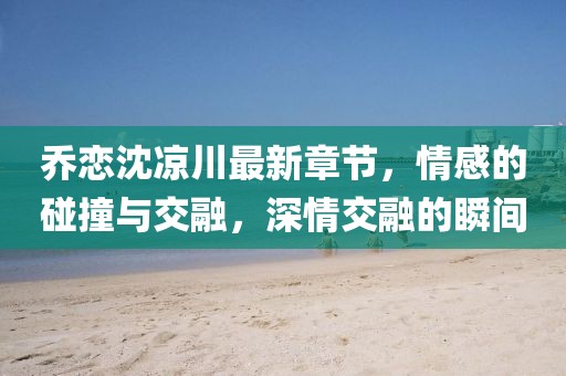 乔恋沈凉川最新章节，情感的碰撞与交融，深情交融的瞬间