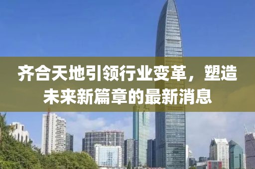 齐合天地引领行业变革，塑造未来新篇章的最新消息