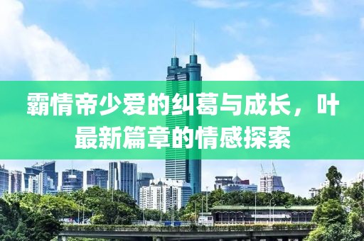 霸情帝少爱的纠葛与成长，叶最新篇章的情感探索