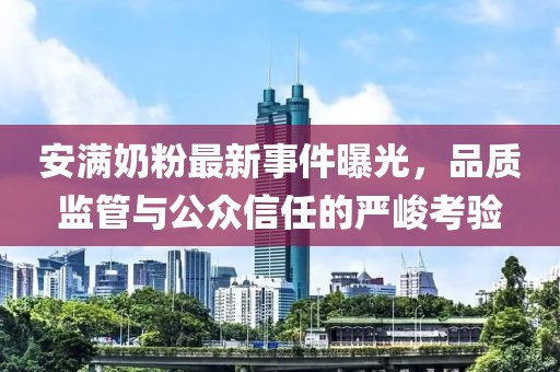 安满奶粉最新事件曝光，品质监管与公众信任的严峻考验