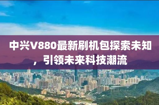 中兴V880最新刷机包探索未知，引领未来科技潮流