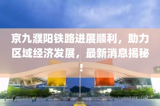京九濮阳铁路进展顺利，助力区域经济发展，最新消息揭秘！