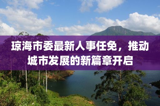 琼海市委最新人事任免，推动城市发展的新篇章开启