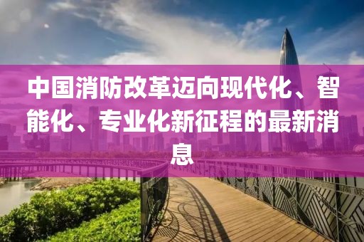中国消防改革迈向现代化、智能化、专业化新征程的最新消息