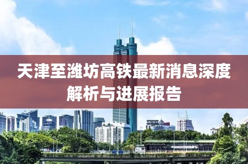 天津至潍坊高铁最新消息深度解析与进展报告