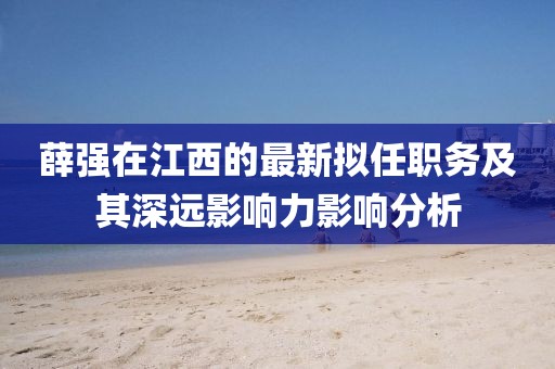 薛强在江西的最新拟任职务及其深远影响力影响分析