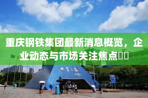 重庆钢铁集团最新消息概览，企业动态与市场关注焦点​​