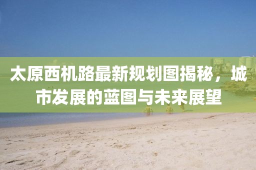 太原西机路最新规划图揭秘，城市发展的蓝图与未来展望
