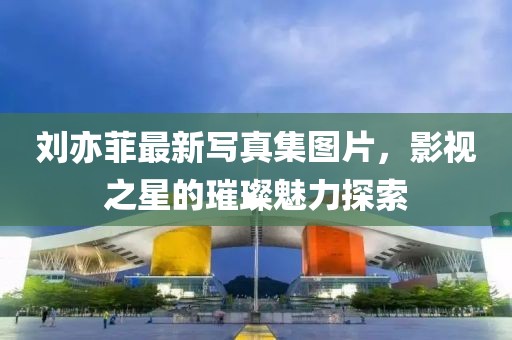 刘亦菲最新写真集图片，影视之星的璀璨魅力探索