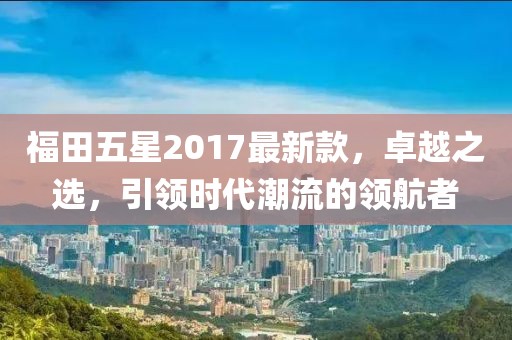 福田五星2017最新款，卓越之选，引领时代潮流的领航者