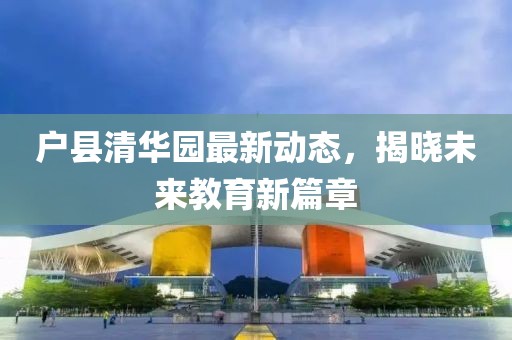 户县清华园最新动态，揭晓未来教育新篇章
