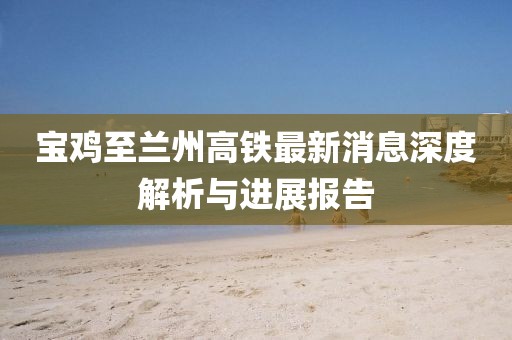 宝鸡至兰州高铁最新消息深度解析与进展报告